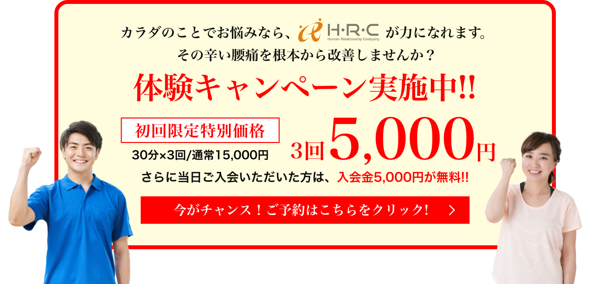 カラダのことでお悩みなら、HRCが力になれます。その辛い腰痛を根本から改善しませんか？ 体験キャンペーン実施中!! 初回限定特別価格 3回5,000円 さらに当日ご入会いただいた方は、入会金5,000円が無料!!