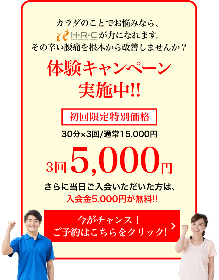 カラダのことでお悩みなら、HRCが力になれます。その辛い腰痛を根本から改善しませんか？ 体験キャンペーン実施中!! 初回限定特別価格 3回5,000円 さらに当日ご入会いただいた方は、入会金5,000円が無料!!